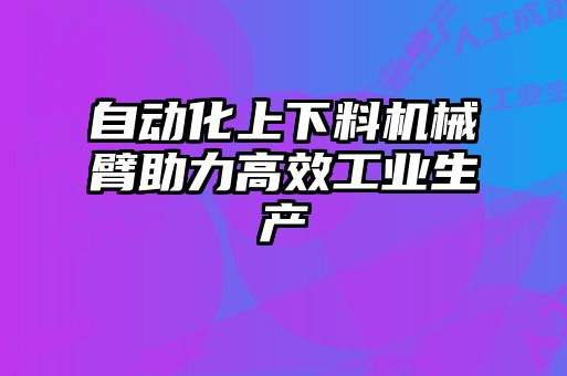 自動化上下料機(jī)械臂助力高效工業(yè)生產(chǎn)