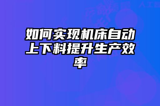 如何實現(xiàn)機(jī)床自動上下料提升生產(chǎn)效率