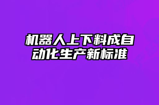 機器人上下料成自動化生產(chǎn)新標(biāo)準